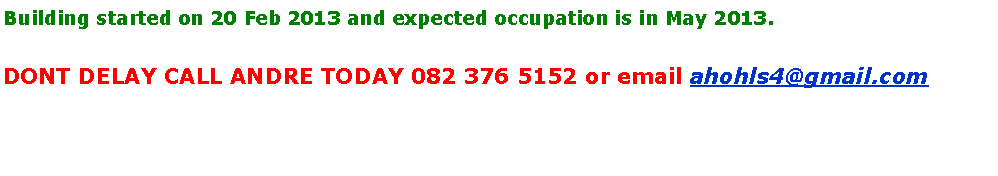Text Box: Building started on 20 Feb 2013 and expected occupation is in May 2013. DONT DELAY CALL ANDRE TODAY 082 376 5152 or email ahohls4@gmail.com